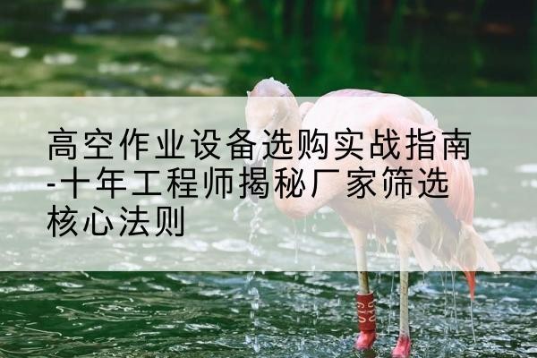 察哈尔右翼后旗剪叉式升降机厂家-高空作业设备选购实战指南-十年工程师揭秘厂家筛选核心法则