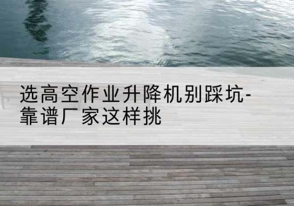 察哈尔右翼后旗剪叉式升降机厂家-选高空作业升降机别踩坑-靠谱厂家这样挑