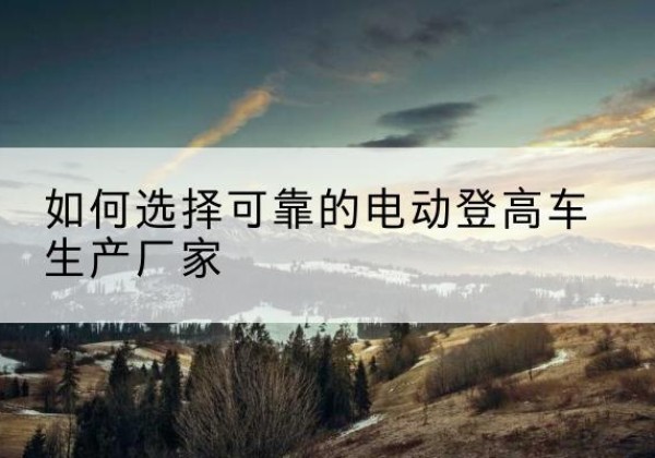 察哈尔右翼后旗电动登高车厂家-如何选择可靠的电动登高车生产厂家