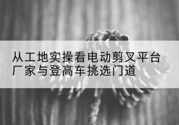 察哈尔右翼后旗电动剪叉升降平台厂家-从工地实操看电动剪叉平台厂家与登高车挑选门道