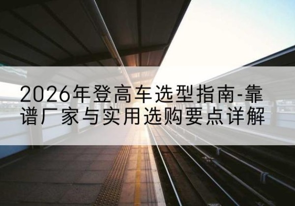 察哈尔右翼后旗登高车厂家推荐-2026年登高车选型指南-靠谱厂家与实用选购要点详解
